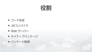役割
• コード生成
• JSコンパイラ
• Web サーバー
• ネイティブパッケージ
• パッケージ管理
 