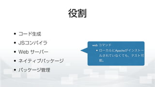 役割
• コード生成
• JSコンパイラ
• Web サーバー
• ネイティブパッケージ
• パッケージ管理
web コマンド	

ローカルにApacheがインストー
ルされていなくても、テスト可
能。
 