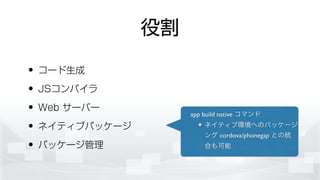 役割
• コード生成
• JSコンパイラ
• Web サーバー
• ネイティブパッケージ
• パッケージ管理
app build native コマンド	

ネイティブ環境へのパッケージ
ング cordova/phonegap との統
合も可能
 