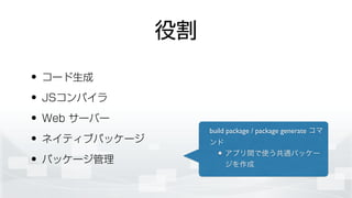 役割
• コード生成
• JSコンパイラ
• Web サーバー
• ネイティブパッケージ
• パッケージ管理
build package / package generate コマ
ンド	

アプリ間で使う共通パッケー
ジを作成
 