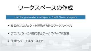 ワークスペースの作成
• 複数のプロジェクトを開発する時のワークスペース
• プロジェクトに共通の部分ワークスペースに配置
• SDKもワークスペース上に
sencha generate workspace /path/to/workspace
 