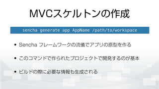 MVCスケルトンの作成
• Sencha フレームワークの流儀でアプリの原型を作る
• このコマンドで作られたプロジェクトで開発するのが基本
• ビルドの際に必要な情報も生成される
sencha generate app AppName /path/to/workspace
 