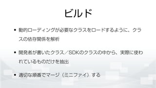 ビルド
• 動的ローディングが必要なクラスをロードするように、クラ
スの依存関係を解析
• 開発者が書いたクラス／SDKのクラスの中から、実際に使わ
れているものだけを抽出
• 適切な順番でマージ（ミニファイ）する
 