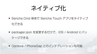 ネイティブ化
• Sencha Cmd 単体で Sencha Touch アプリをネイティブ
化できる
• packager.json を変更するだけで、iOS / Android にパッ
ケージできる
• Cordova / PhoneGap とのインテグレーションも可能
 
