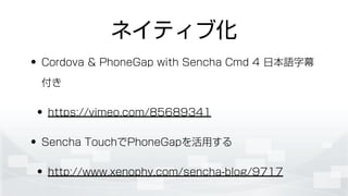 ネイティブ化
• Cordova & PhoneGap with Sencha Cmd 4 日本語字幕
付き
• https://vimeo.com/85689341
• Sencha TouchでPhoneGapを活用する
• http://www.xenophy.com/sencha-blog/9717
 