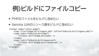 例)ビルドにファイルコピー
• PHPのファイルをビルドに含めたい
• Sencha 以外のリソース類をビルドに含めたい
<target name="-after-page">
<copy file="${app.dir}/logout.php" tofile="${build.dir}/logout.php"/>
<copy todir="${build.dir}/php">
<fileset dir="${app.dir}/php" />
</copy>
<copy todir="${build.dir}/resources">
<fileset dir="${app.dir}/resources" />
</copy>
</target>
 