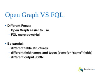 Open Graph VS FQL
• Different Focus:
- Open Graph easier to use
- FQL more powerful
• Be careful:
- different table structures
- different field names and types (even for “same” fields)
- different output JSON
 