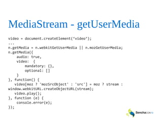 MediaStream - getUserMedia
video = document.createElement(‘video’);
...
n.getMedia = n.webkitGetUserMedia || n.mozGetUserMedia;
n.getMedia({
audio: true,
video: {
mandatory: {},
optional: []
}
}, function() {
video[moz ? 'mozSrcObject' : 'src'] = moz ? stream :
window.webkitURL.createObjectURL(stream);
video.play();
}, function (e) {
console.error(e);
});
 