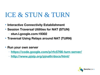 ICE & STUN & TURN
• Interactive Connectivity Establishment
• Session Traversal Utilities for NAT (STUN)
- stun.l.google.com:19302
• Traversal Using Relays around NAT (TURN)
• Run your own server
- https://code.google.com/p/rfc5766-turn-server/
- http://www.pjsip.org/pjnath/docs/html/
 