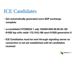 ICE Candidates
• Get automatically generated once SDP exchange
complete
• a=candidate:747209234 1 udp 1845501695 66.90.30.120
61920 typ srflx raddr 172.19.8.196 rport 61920 generation 0
• ICE Candidates must be sent through signaling server as
connection is not yet established until all candidates
received
 