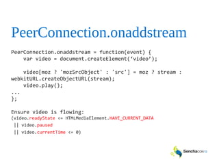PeerConnection.onaddstream
PeerConnection.onaddstream = function(event) {
var video = document.createElement(‘video’);
video[moz ? 'mozSrcObject' : 'src'] = moz ? stream :
webkitURL.createObjectURL(stream);
video.play();
...
};
Ensure video is flowing:
(video.readyState <= HTMLMediaElement.HAVE_CURRENT_DATA
|| video.paused
|| video.currentTime <= 0)
 