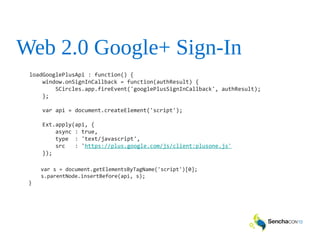 Web 2.0 Google+ Sign-In
loadGooglePlusApi : function() {
window.onSignInCallback = function(authResult) {
SCircles.app.fireEvent('googlePlusSignInCallback', authResult);
};
var api = document.createElement('script');
Ext.apply(api, {
async : true,
type : 'text/javascript',
src : 'https://plus.google.com/js/client:plusone.js'
});
var s = document.getElementsByTagName('script')[0];
s.parentNode.insertBefore(api, s);
}
 