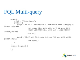 FQL Multi-query
FB.api({
method : 'fql.multiquery',
queries : {
query1 : 'SELECT ' + streamFields + ' FROM stream WHERE filter_key IN
(SELECT filter_key
FROM stream_filter WHERE uid = me()) AND actor_id IN
(SELECT uid2 FROM friend WHERE uid1 = me()) ORDER BY
updated_time DESC
LIMIT 50',
query2 : 'SELECT uid, first_name, last_name FROM user WHERE uid IN
(SELECT actor_id
FROM #query1)'
}
},
function (response) {
});
 