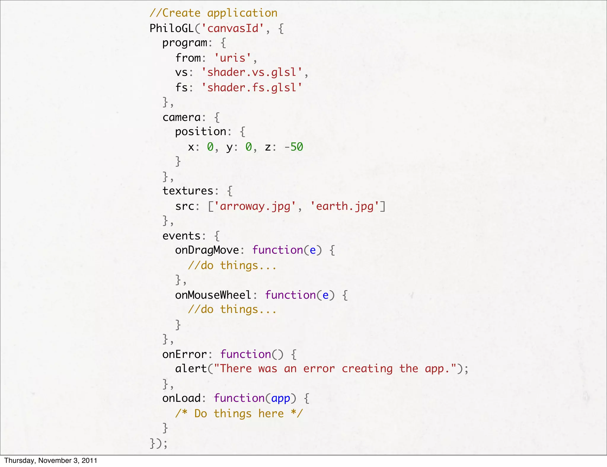   //Create application
                               PhiloGL('canvasId', {
                                 program: {
                                   from: 'uris',
                                   vs: 'shader.vs.glsl',
                                   fs: 'shader.fs.glsl'
                                 },
                                 camera: {
                                   position: {
                                     x: 0, y: 0, z: -50
                                   }
                                 },
                                 textures: {
                                   src: ['arroway.jpg', 'earth.jpg']
                                 },
                                 events: {
                                   onDragMove: function(e) {
                                     //do things...
                                   },
                                   onMouseWheel: function(e) {
                                     //do things...
                                   }
                                 },
                                 onError: function() {
                                   alert("There was an error creating the app.");
                                 },
                                 onLoad: function(app) {
                                   /* Do things here */
                                 }
                               });
Thursday, November 3, 2011
 
