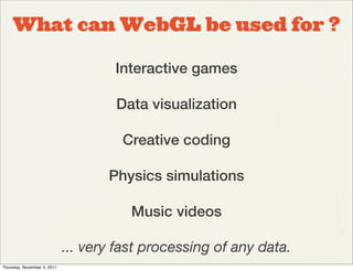 What can WebGL be used for ?

                                     Interactive games

                                     Data visualization

                                      Creative coding

                                    Physics simulations

                                        Music videos

                             ... very fast processing of any data.
Thursday, November 3, 2011
 