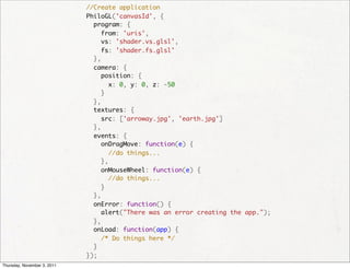   //Create application
                               PhiloGL('canvasId', {
                                 program: {
                                   from: 'uris',
                                   vs: 'shader.vs.glsl',
                                   fs: 'shader.fs.glsl'
                                 },
                                 camera: {
                                   position: {
                                     x: 0, y: 0, z: -50
                                   }
                                 },
                                 textures: {
                                   src: ['arroway.jpg', 'earth.jpg']
                                 },
                                 events: {
                                   onDragMove: function(e) {
                                     //do things...
                                   },
                                   onMouseWheel: function(e) {
                                     //do things...
                                   }
                                 },
                                 onError: function() {
                                   alert("There was an error creating the app.");
                                 },
                                 onLoad: function(app) {
                                   /* Do things here */
                                 }
                               });
Thursday, November 3, 2011
 