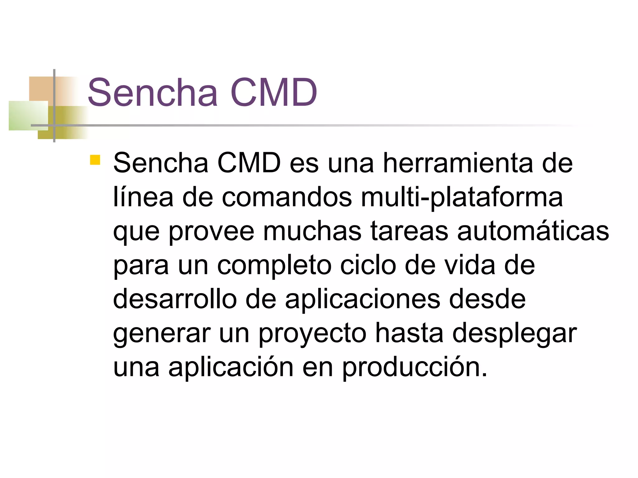 Sencha CMD
 Sencha CMD es una herramienta de
línea de comandos multi-plataforma
que provee muchas tareas automáticas
para un completo ciclo de vida de
desarrollo de aplicaciones desde
generar un proyecto hasta desplegar
una aplicación en producción.
 