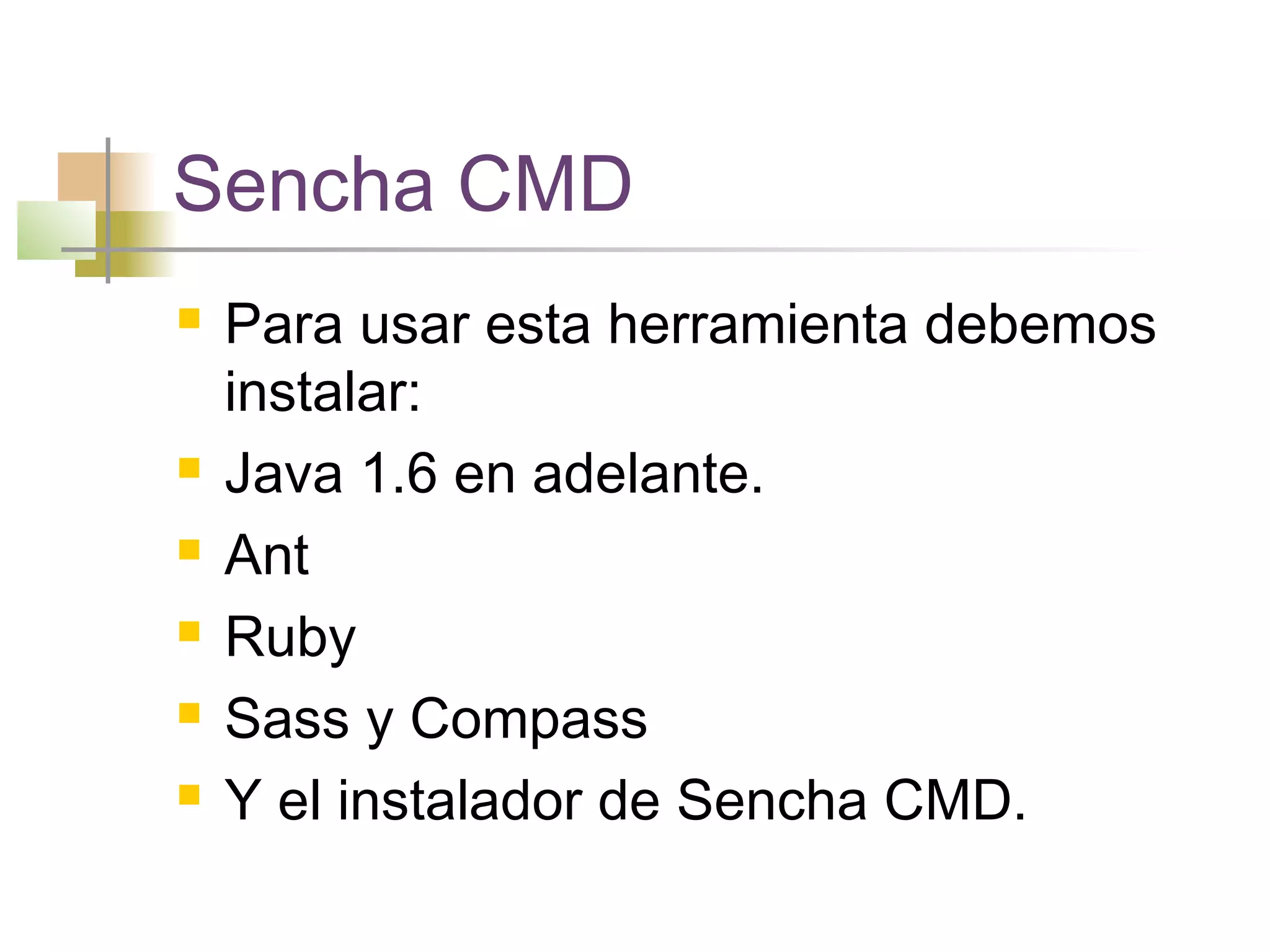 Sencha CMD
 Para usar esta herramienta debemos
instalar:
 Java 1.6 en adelante.
 Ant
 Ruby
 Sass y Compass
 Y el instalador de Sencha CMD.
 