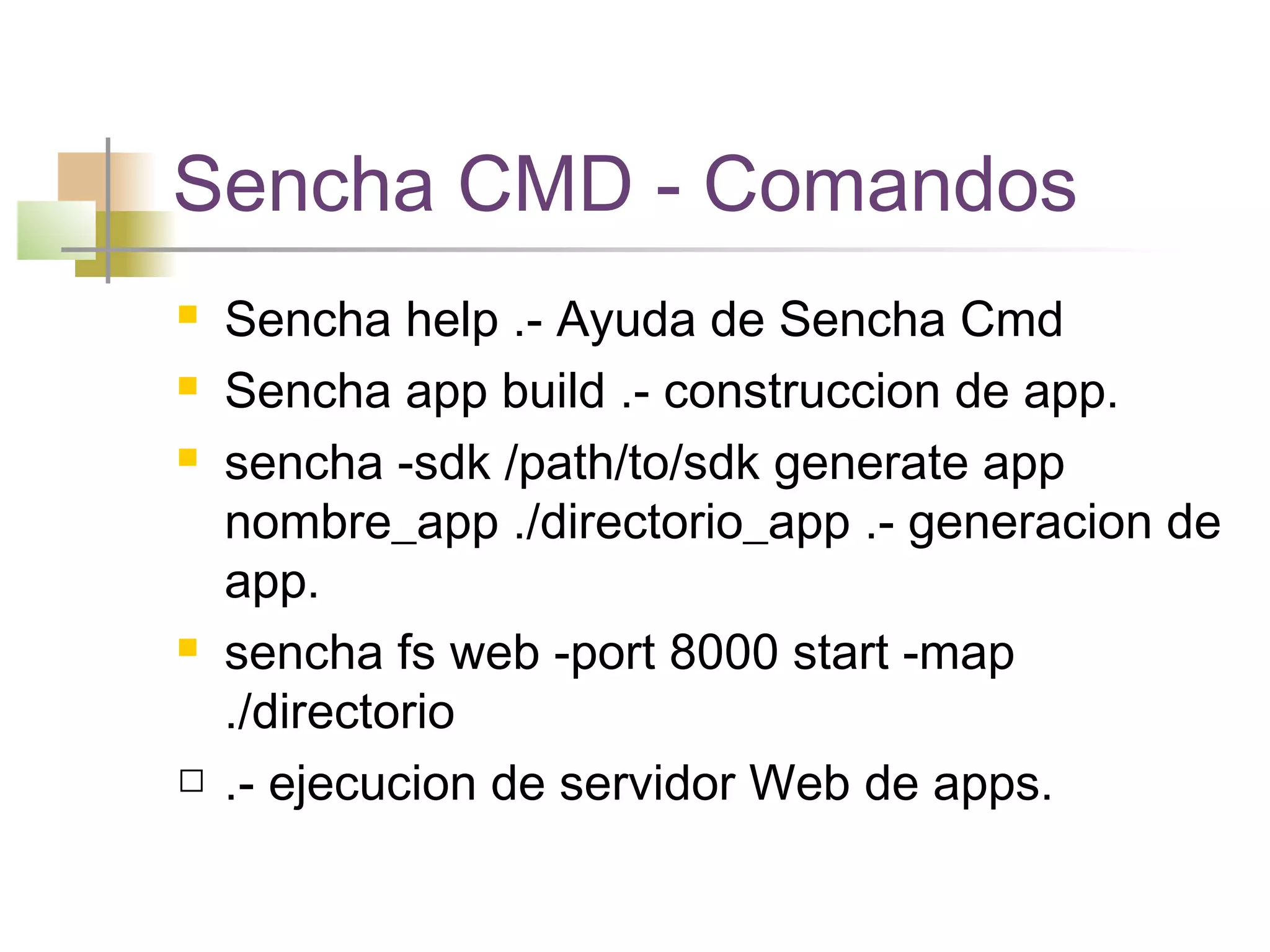 Sencha CMD - Comandos
 Sencha help .- Ayuda de Sencha Cmd
 Sencha app build .- construccion de app.
 sencha -sdk /path/to/sdk generate app
nombre_app ./directorio_app .- generacion de
app.
 sencha fs web -port 8000 start -map
./directorio
 .- ejecucion de servidor Web de apps.
 