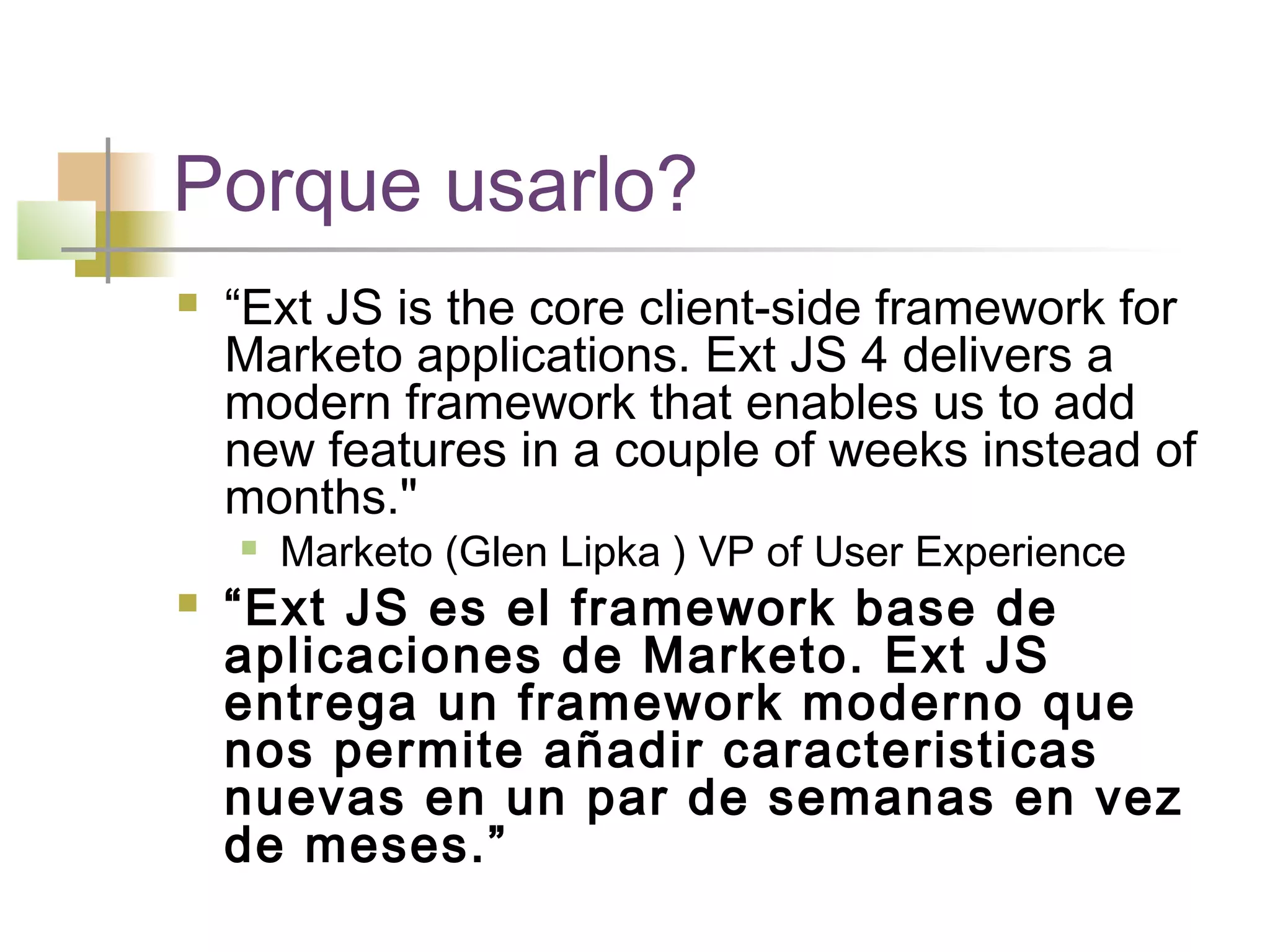 Porque usarlo?
 “Ext JS is the core client-side framework for
Marketo applications. Ext JS 4 delivers a
modern framework that enables us to add
new features in a couple of weeks instead of
months."
 Marketo (Glen Lipka ) VP of User Experience
 “Ext JS es el framework base de
aplicaciones de Marketo. Ext JS
entrega un framework moderno que
nos permite añadir caracteristicas
nuevas en un par de semanas en vez
de meses.”
 