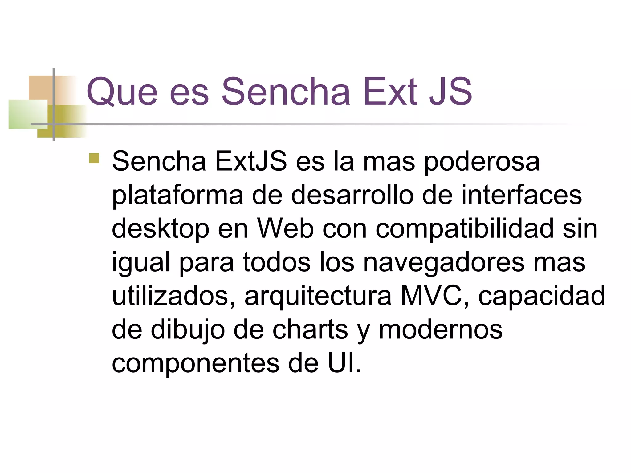 Que es Sencha Ext JS
 Sencha ExtJS es la mas poderosa
plataforma de desarrollo de interfaces
desktop en Web con compatibilidad sin
igual para todos los navegadores mas
utilizados, arquitectura MVC, capacidad
de dibujo de charts y modernos
componentes de UI.
 