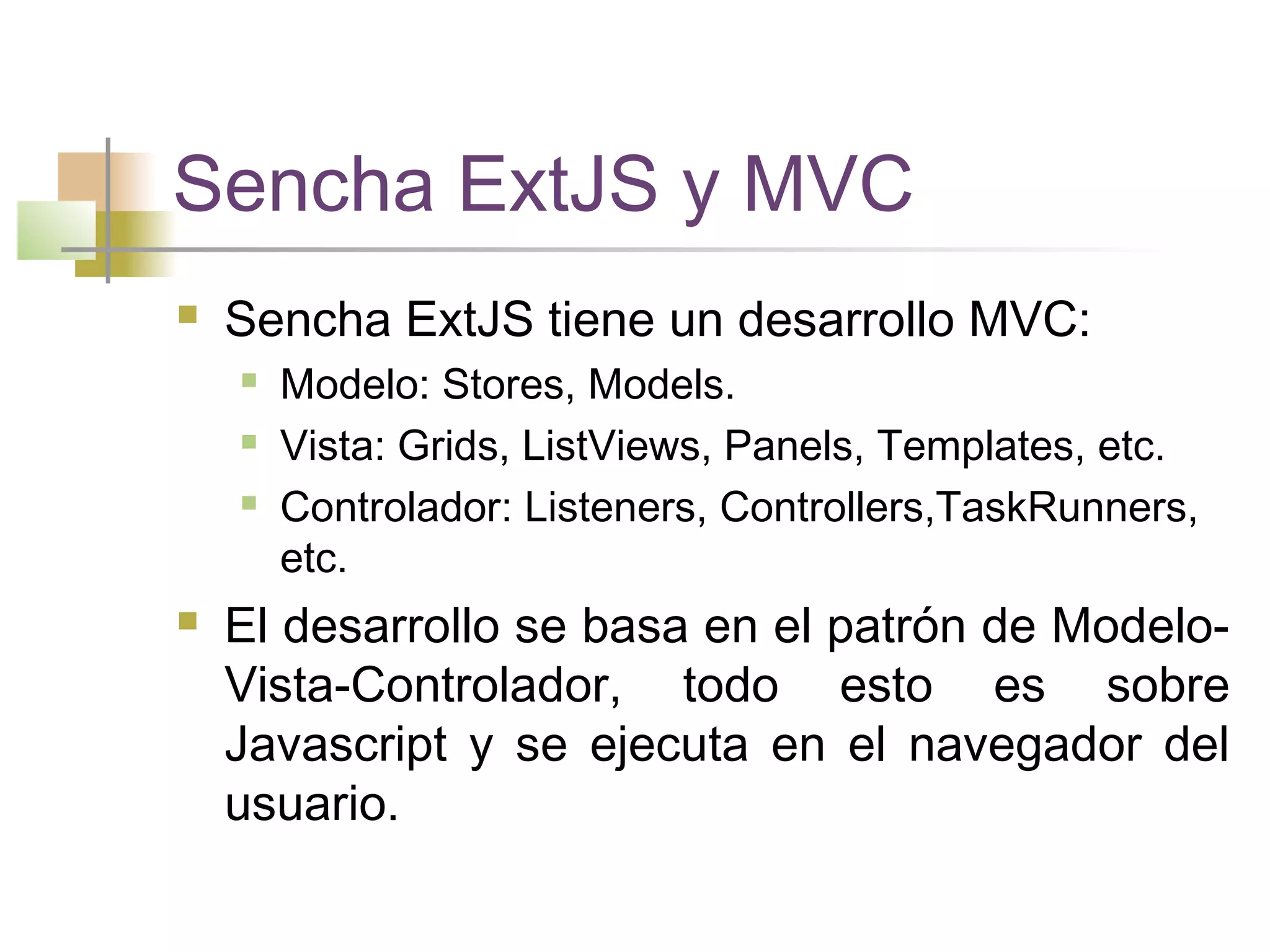 Sencha ExtJS y MVC
 Sencha ExtJS tiene un desarrollo MVC:
 Modelo: Stores, Models.
 Vista: Grids, ListViews, Panels, Templates, etc.
 Controlador: Listeners, Controllers,TaskRunners,
etc.
 El desarrollo se basa en el patrón de Modelo-
Vista-Controlador, todo esto es sobre
Javascript y se ejecuta en el navegador del
usuario.
 