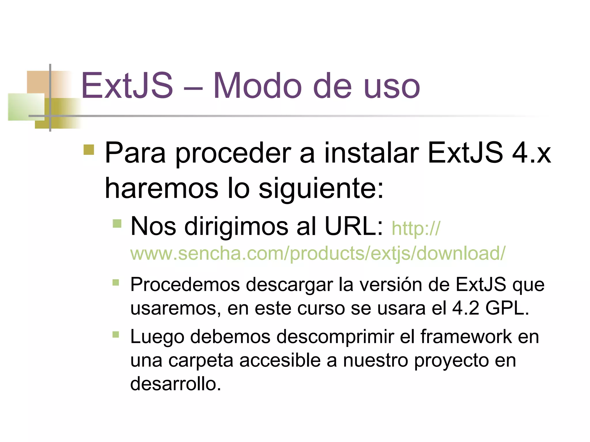 ExtJS – Modo de uso
 Para proceder a instalar ExtJS 4.x
haremos lo siguiente:
 Nos dirigimos al URL: http://
www.sencha.com/products/extjs/download/
 Procedemos descargar la versión de ExtJS que
usaremos, en este curso se usara el 4.2 GPL.
 Luego debemos descomprimir el framework en
una carpeta accesible a nuestro proyecto en
desarrollo.
 
