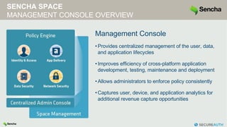 SENCHA SPACE
MANAGEMENT CONSOLE OVERVIEW
Management Console
•Provides centralized management of the user, data,
and application lifecycles
•Improves efficiency of cross-platform application
development, testing, maintenance and deployment
•Allows administrators to enforce policy consistently
•Captures user, device, and application analytics for
additional revenue capture opportunities
 