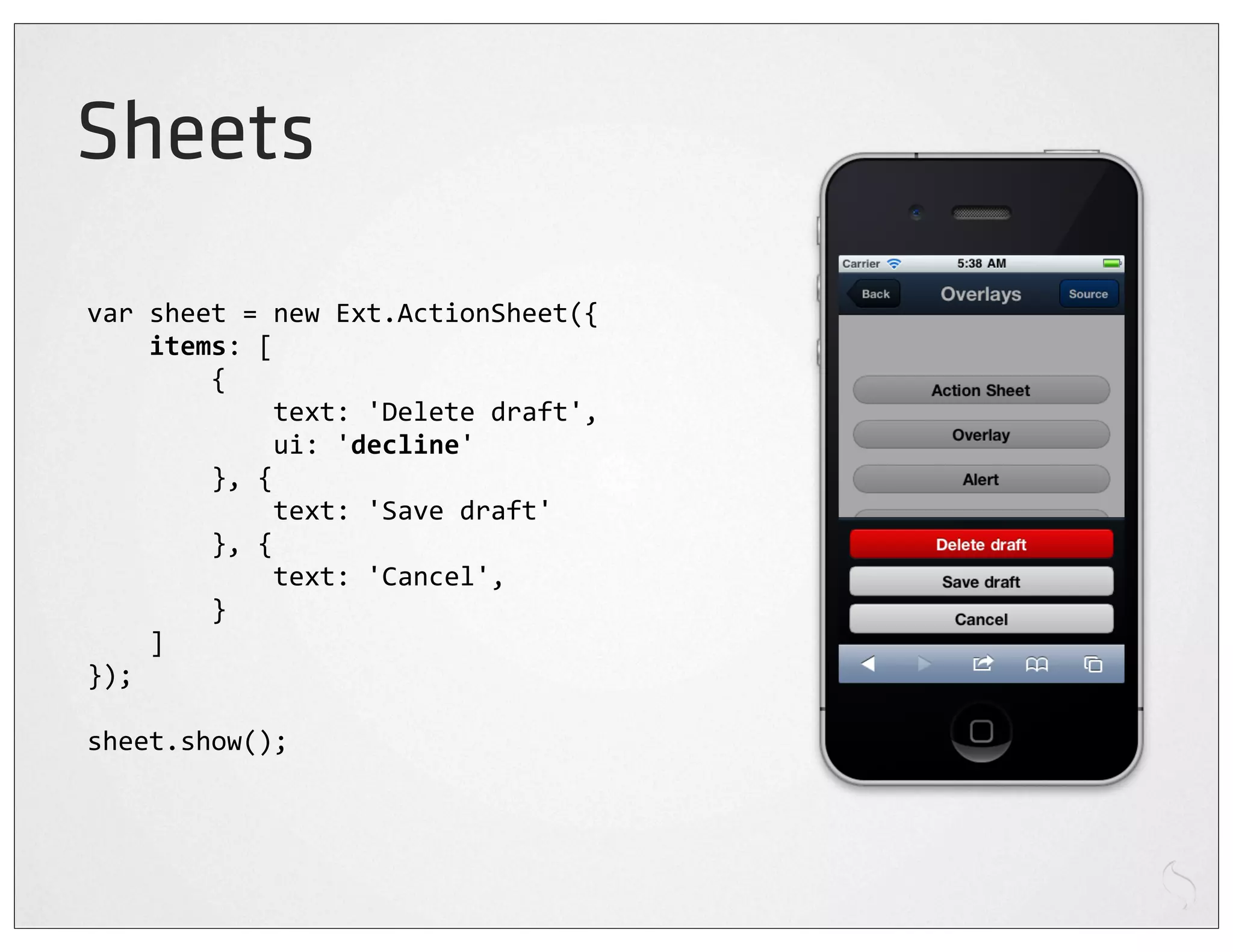 Sheets
var	
  sheet	
  =	
  new	
  Ext.ActionSheet({
	
  	
  	
  	
  items:	
  [
	
  	
  	
  	
  	
  	
  	
  	
  {
	
  	
  	
  	
  	
  	
  	
  	
  	
  	
  	
  	
  text:	
  'Delete	
  draft',
	
  	
  	
  	
  	
  	
  	
  	
  	
  	
  	
  	
  ui:	
  'decline'
	
  	
  	
  	
  	
  	
  	
  	
  },	
  {
	
  	
  	
  	
  	
  	
  	
  	
  	
  	
  	
  	
  text:	
  'Save	
  draft'
	
  	
  	
  	
  	
  	
  	
  	
  },	
  {
	
  	
  	
  	
  	
  	
  	
  	
  	
  	
  	
  	
  text:	
  'Cancel',
	
  	
  	
  	
  	
  	
  	
  	
  }
	
  	
  	
  	
  ]
});

sheet.show();
 
