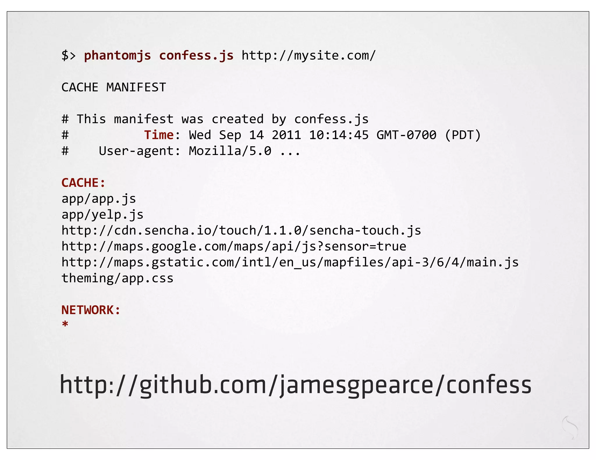 $>	
  phantomjs	
  confess.js	
  http://mysite.com/

CACHE	
  MANIFEST

#	
  This	
  manifest	
  was	
  created	
  by	
  confess.js
#	
  	
  	
  	
  	
  	
  	
  	
  	
  	
  Time:	
  Wed	
  Sep	
  14	
  2011	
  10:14:45	
  GMT-­‐0700	
  (PDT)
#	
  	
  	
  	
  User-­‐agent:	
  Mozilla/5.0	
  ...

CACHE:
app/app.js
app/yelp.js
http://cdn.sencha.io/touch/1.1.0/sencha-­‐touch.js
http://maps.google.com/maps/api/js?sensor=true
http://maps.gstatic.com/intl/en_us/mapfiles/api-­‐3/6/4/main.js
theming/app.css

NETWORK:
*



http://github.com/jamesgpearce/confess
 