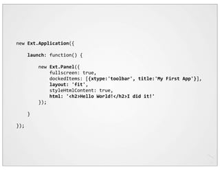 new	
  Ext.Application({

	
  	
  	
  	
  launch:	
  function()	
  {

	
  	
  	
  	
  	
  	
  	
  	
  new	
  Ext.Panel({
	
  	
  	
  	
  	
  	
  	
  	
  	
  	
  	
  	
  fullscreen:	
  true,
	
  	
  	
  	
  	
  	
  	
  	
  	
  	
  	
  	
  dockedItems:	
  [{xtype:'toolbar',	
  title:'My	
  First	
  App'}],
	
  	
  	
  	
  	
  	
  	
  	
  	
  	
  	
  	
  layout:	
  'fit',
	
  	
  	
  	
  	
  	
  	
  	
  	
  	
  	
  	
  styleHtmlContent:	
  true,
	
  	
  	
  	
  	
  	
  	
  	
  	
  	
  	
  	
  html:	
  '<h2>Hello	
  World!</h2>I	
  did	
  it!'
	
  	
  	
  	
  	
  	
  	
  	
  });

	
  	
  	
  	
  }

});
 
