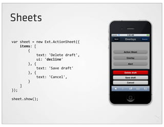 Sheets
var	
  sheet	
  =	
  new	
  Ext.ActionSheet({
	
  	
  	
  	
  items:	
  [
	
  	
  	
  	
  	
  	
  	
  	
  {
	
  	
  	
  	
  	
  	
  	
  	
  	
  	
  	
  	
  text:	
  'Delete	
  draft',
	
  	
  	
  	
  	
  	
  	
  	
  	
  	
  	
  	
  ui:	
  'decline'
	
  	
  	
  	
  	
  	
  	
  	
  },	
  {
	
  	
  	
  	
  	
  	
  	
  	
  	
  	
  	
  	
  text:	
  'Save	
  draft'
	
  	
  	
  	
  	
  	
  	
  	
  },	
  {
	
  	
  	
  	
  	
  	
  	
  	
  	
  	
  	
  	
  text:	
  'Cancel',
	
  	
  	
  	
  	
  	
  	
  	
  }
	
  	
  	
  	
  ]
});

sheet.show();
 
