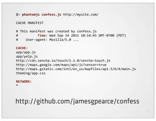 $>	
  phantomjs	
  confess.js	
  http://mysite.com/

CACHE	
  MANIFEST

#	
  This	
  manifest	
  was	
  created	
  by	
  confess.js
#	
  	
  	
  	
  	
  	
  	
  	
  	
  	
  Time:	
  Wed	
  Sep	
  14	
  2011	
  10:14:45	
  GMT-­‐0700	
  (PDT)
#	
  	
  	
  	
  User-­‐agent:	
  Mozilla/5.0	
  ...

CACHE:
app/app.js
app/yelp.js
http://cdn.sencha.io/touch/1.1.0/sencha-­‐touch.js
http://maps.google.com/maps/api/js?sensor=true
http://maps.gstatic.com/intl/en_us/mapfiles/api-­‐3/6/4/main.js
theming/app.css

NETWORK:
*



http://github.com/jamesgpearce/confess
 
