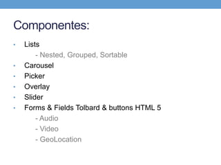 Componentes:
•   Lists
        - Nested, Grouped, Sortable
•   Carousel
•   Picker
•   Overlay
•   Slider
•   Forms & Fields Tolbard & buttons HTML 5
        - Audio
        - Video
        - GeoLocation
 