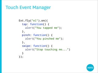 Touch Event Manager

     Ext.fly("el").on({
       tap: function() {
          alert("You tapped me");
       },
       pinch: function() {
          alert("You pinched me");
       },
       swipe: function() {
          alert("Stop touching me...")
       }
     });
     28
 