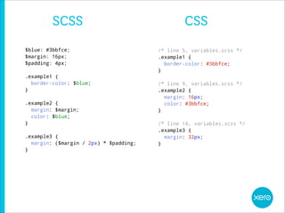 SCSS                                   CSS
$blue: #3bbfce;                         /* line 5, variables.scss */
$margin: 16px;                          .example1 {
$padding: 4px;                            border-color: #3bbfce;
                                        }
.example1 {
  border-color: $blue;                  /* line 9, variables.scss */
}                                       .example2 {
                                          margin: 16px;
.example2 {                               color: #3bbfce;
  margin: $margin;                      }
  color: $blue;
}                                       /* line 14, variables.scss */
                                        .example3 {
.example3 {                               margin: 32px;
  margin: ($margin / 2px) * $padding;   }
}
 