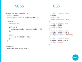 SCSS                                   CSS
@mixin add-child($color) {                        /* line 18, mixins.scss */
  color: $color;                                  .example {
  background-color: lighten($color, 50);            color: red;
                                                    background-color: white;
    .child {                                      }
      padding: 5px;                               /* line 5, mixins.scss */
                                                  .example .child {
        &:first {                                   padding: 5px;
           background-color: darken($color, 10)   }
        };                                        /* line 8, mixins.scss */
                                                  .example .child:first {
        span {                                      background-color: #cc0000;
          color: mix($color, blue);               }
        }                                         /* line 12, mixins.scss */
    }                                             .example .child span {
}                                                   color: #7f007f;
                                                  }
.example {
  @include add-child(#F00);
}
 