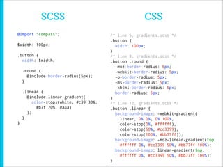 SCSS                                      CSS
@import "compass";                      /* line 5, gradients.scss */
                                        .button {
$width: 100px;                            width: 100px;
                                        }
.button {                               /* line 8, gradients.scss */
  width: $width;                        .button .round {
                                          -moz-border-radius: 5px;
    .round {                              -webkit-border-radius: 5px;
      @include border-radius(5px);        -o-border-radius: 5px;
    }                                     -ms-border-radius: 5px;
                                          -khtml-border-radius: 5px;
    .linear {                             border-radius: 5px;
      @include linear-gradient(         }
         color-stops(white, #c39 30%,   /* line 12, gradients.scss */
           #b7f 70%, #aaa)              .button .linear {
      );                                  background-image: -webkit-gradient(
    }                                       linear, 0% 0%, 0% 100%,
}                                           color-stop(0%, #ffffff),
                                            color-stop(50%, #cc3399),
                                            color-stop(100%, #bb77ff));
                                          background-image: -moz-linear-gradient(top,
                                            #ffffff 0%, #cc3399 50%, #bb77ff 100%);
                                          background-image: linear-gradient(top,
                                            #ffffff 0%, #cc3399 50%, #bb77ff 100%);
                                        }
 
