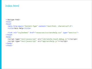 index.html



<!doctype html>
<html>
<head>
  <meta http-equiv="Content-Type" content="text/html; charset=utf-8">
  <title>Xero Help</title>

  <link rel="stylesheet" href="resources/css/xerohelp.css" type="text/css">
</head>
<body>
  <script type="text/javascript" src="lib/sencha-touch-debug.js"></script>
  <script type="text/javascript" src="app/xerohelp.js"></script>
</body>
</html>
 