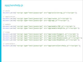 app/xerohelp.js
// utils
document.write('<script type="text/javascript" src="app/utils/string.js"></script>');

// application
document.write('<script type="text/javascript" src="app/routes.js"></script>');
document.write('<script type="text/javascript" src="app/app.js"></script>');

// models
document.write('<script type="text/javascript" src="app/models/TOC.js"></script>');
document.write('<script type="text/javascript" src="app/models/HelpFile.js"></script>');

// views
document.write('<script   type="text/javascript"   src="app/views/Viewport.js"></script>');
document.write('<script   type="text/javascript"   src="app/views/TOCPanel.js"></script>');
document.write('<script   type="text/javascript"   src="app/views/HelpCarousel.js"></script>');
document.write('<script   type="text/javascript"   src="app/views/HelpPanel.js"></script>');

// controllers
document.write('<script type="text/javascript" src="app/controllers/help.js"></script>');
 