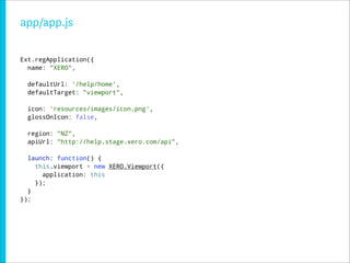 app/app.js

Ext.regApplication({
  name: "XERO",

  defaultUrl: '/help/home',
  defaultTarget: "viewport",

  icon: 'resources/images/icon.png',
  glossOnIcon: false,

  region: "NZ",
  apiUrl: "http://help.stage.xero.com/api",

  launch: function() {
    this.viewport = new XERO.Viewport({
      application: this
    });
  }
});
 