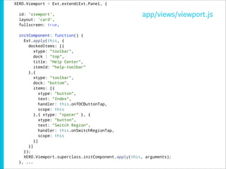 XERO.Viewport = Ext.extend(Ext.Panel, {

  id: 'viewport',                                    app/views/viewport.js
  layout: 'card',
  fullscreen: true,

  initComponent: function() {
    Ext.apply(this, {
      dockedItems: [{
         xtype: "toolbar",
         dock : "top",
         title: "Help Center",
         itemId: "help-toolbar"
      },{
         xtype: "toolbar",
         dock: "bottom",
         items: [{
            xtype: "button",
            text: "Index",
            handler: this.onTOCButtonTap,
            scope: this
         },{ xtype: "spacer" }, {
            xtype: "button",
            text: "Switch Region",
            handler: this.onSwitchRegionTap,
            scope: this
         }]
      }]
    });
    XERO.Viewport.superclass.initComponent.apply(this, arguments);
  }, ...
 