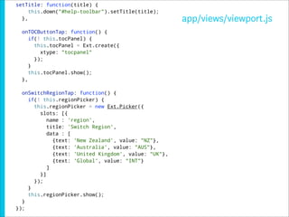 setTitle: function(title) {
     this.down("#help-toolbar").setTitle(title);
  },                                                  app/views/viewport.js
  onTOCButtonTap: function() {
     if(! this.tocPanel) {
       this.tocPanel = Ext.create({
         xtype: "tocpanel"
       });
     }
     this.tocPanel.show();
  },

  onSwitchRegionTap: function() {
    if(! this.regionPicker) {
      this.regionPicker = new Ext.Picker({
        slots: [{
           name : 'region',
           title: 'Switch Region',
           data : [
             {text: 'New Zealand', value: "NZ"},
             {text: 'Australia', value: "AUS"},
             {text: 'United Kingdom', value: "UK"},
             {text: 'Global', value: "INT"}
           ]
        }]
      });
    }
    this.regionPicker.show();
  }
});
 