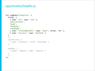 app/models/helpﬁle.js

Ext.regModel("HelpFile", {
  fields: [
     { name: "id", type: "int" },
     "abstractText",
     "body",
     "heading",
     "helpPage",
     { name: "createdDateUTC", type: "date", format: "M$" },
     { name: "success", type: "boolean" }
  ]
  /*,
  validations: [
     { type: "presence", field: "helpPage" }
  ],

  hasMany: [
     { model: "Region", name: "regions" }
  ]
  */
});
 