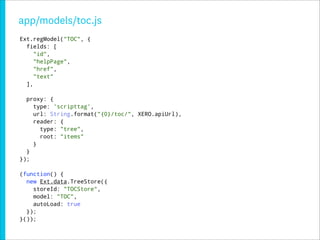 app/models/toc.js
Ext.regModel("TOC", {
  fields: [
     "id",
     "helpPage",
     "href",
     "text"
  ],

  proxy: {
    type: 'scripttag',
    url: String.format("{0}/toc/", XERO.apiUrl),
    reader: {
      type: "tree",
      root: "items"
    }
  }
});

(function() {
  new Ext.data.TreeStore({
    storeId: "TOCStore",
    model: "TOC",
    autoLoad: true
  });
}());
 