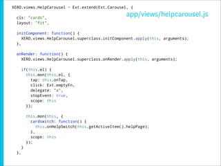 XERO.views.HelpCarousel = Ext.extend(Ext.Carousel, {

  cls: "cards",
                                                      app/views/helpcarousel.js
  layout: "fit",

  initComponent: function() {
     XERO.views.HelpCarousel.superclass.initComponent.apply(this, arguments);
  },

  onRender: function() {
    XERO.views.HelpCarousel.superclass.onRender.apply(this, arguments);

       if(this.el) {
         this.mon(this.el, {
           tap: this.onTap,
           click: Ext.emptyFn,
           delegate: "a",
           stopEvent: true,
           scope: this
         });

           this.mon(this, {
             cardswitch: function() {
                this.onHelpSwitch(this.getActiveItem().helpPage);
             },
             scope: this
           });
       }
  },
 