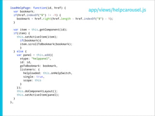loadHelpPage: function(id, href) {
  var bookmark;                                app/views/helpcarousel.js
  if(href.indexOf("$") != -1) {
    bookmark = href.right(href.length - href.indexOf("$") - 1);
  }

     var item = this.getComponent(id);
     if(item) {
       this.setActiveItem(item);
         if(bookmark){
         item.scrollToBookmark(bookmark);
         }
     } else {
       var panel = this.add({
         xtype: "helppanel",
         id: id,
         goToBookmark: bookmark,
         listeners: {
           helploaded: this.onHelpSwitch,
           single: true,
           scope: this
         }
       });
       this.doComponentLayout();
       this.setActiveItem(panel);
     }
},
 