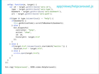 onTap: function(e, target) {
    var id = target.getAttribute('xero:id'),        app/views/helpcarousel.js
      type = target.getAttribute('xero:type'),
      bookmark = target.getAttribute('xero:bookmark'),
      url = target.getAttribute('xero:path');

      if(type && type.toLowerCase() == "help") {
        if(bookmark) {
          this.getActiveItem().scrollToBookmark(bookmark);
        } else {
          Ext.dispatch({
            controller: "help",
            action: "show",
            id: id,
            historyUrl: target.href
          });
        }
      } else {
        if(target.href.toLowerCase().startsWith("mailto:")) {
          location.href = target.href;
        } else {
          window.open(target.href);
        }
      }
  }
});

Ext.reg('helpcarousel', XERO.views.HelpCarousel);
 