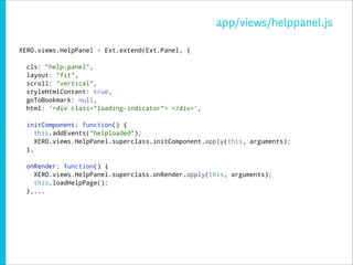 app/views/helppanel.js

XERO.views.HelpPanel = Ext.extend(Ext.Panel, {

  cls: "help-panel",
  layout: "fit",
  scroll: "vertical",
  styleHtmlContent: true,
  goToBookmark: null,
  html: '<div class="loading-indicator"> </div>',

  initComponent: function() {
     this.addEvents("helploaded");
     XERO.views.HelpPanel.superclass.initComponent.apply(this, arguments);
  },

  onRender: function() {
    XERO.views.HelpPanel.superclass.onRender.apply(this, arguments);
    this.loadHelpPage();
  },...
 