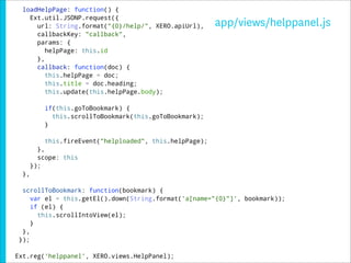 loadHelpPage: function() {
    Ext.util.JSONP.request({
      url: String.format("{0}/help/", XERO.apiUrl),       app/views/helppanel.js
      callbackKey: "callback",
      params: {
         helpPage: this.id
      },
      callback: function(doc) {
         this.helpPage = doc;
         this.title = doc.heading;
         this.update(this.helpPage.body);

           if(this.goToBookmark) {
             this.scrollToBookmark(this.goToBookmark);
           }

           this.fireEvent("helploaded", this.helpPage);
         },
         scope: this
       });
  },

  scrollToBookmark: function(bookmark) {
     var el = this.getEl().down(String.format('a[name="{0}"]', bookmark));
     if (el) {
       this.scrollIntoView(el);
     }
  },
 });

Ext.reg('helppanel', XERO.views.HelpPanel);
 
